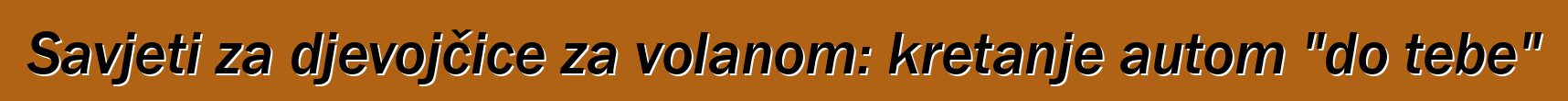 Savjeti za djevojčice za volanom: kretanje autom "do tebe"