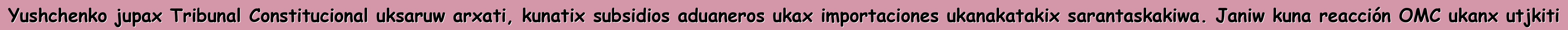 Yushchenko jupax Tribunal Constitucional uksaruw arxati, kunatix subsidios aduaneros ukax importaciones ukanakatakix sarantaskakiwa. Janiw kuna reacción OMC ukanx utjkiti