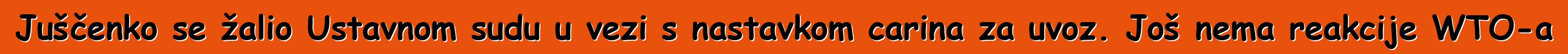 Juščenko se žalio Ustavnom sudu u vezi s nastavkom carina za uvoz. Još nema reakcije WTO-a