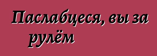 Паслабцеся, вы за рулём