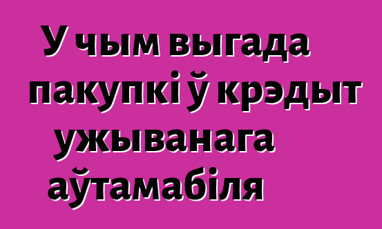 У чым выгада пакупкі ў крэдыт ужыванага аўтамабіля