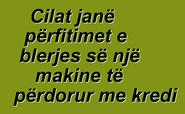 Cilat janë përfitimet e blerjes së një makine të përdorur me kredi