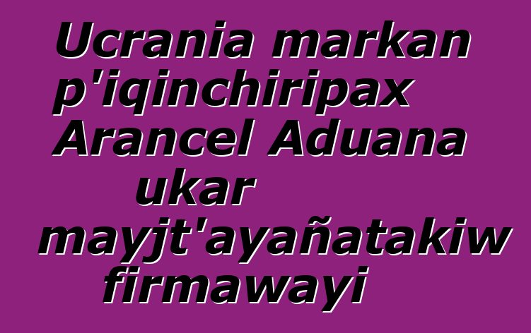 Ucrania markan p’iqinchiripax Arancel Aduana ukar mayjt’ayañatakiw firmawayi