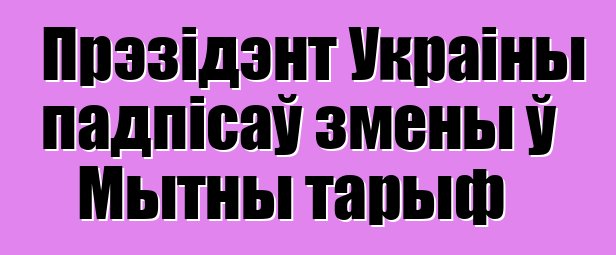 Прэзідэнт Украіны падпісаў змены ў Мытны тарыф