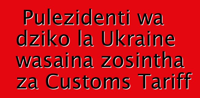 Pulezidenti wa dziko la Ukraine wasaina zosintha za Customs Tariff