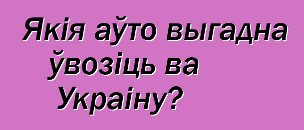 Якія аўто выгадна ўвозіць ва Украіну?