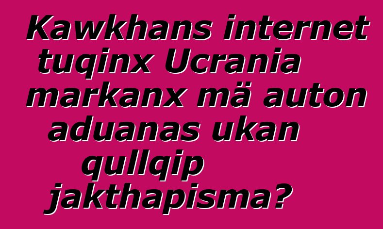 Kawkhans internet tuqinx Ucrania markanx mä auton aduanas ukan qullqip jakthapisma?