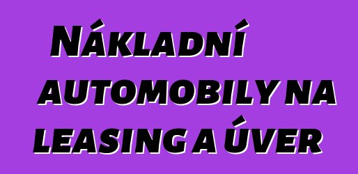 Nákladní automobily na leasing a úvěr
