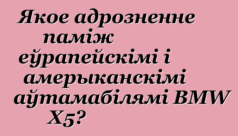 Якое адрозненне паміж еўрапейскімі і амерыканскімі аўтамабілямі BMW X5?