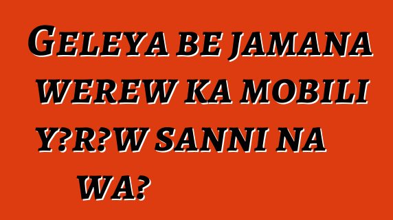 Gɛlɛya bɛ jamana wɛrɛw ka mobili yɔrɔw sanni na wa?