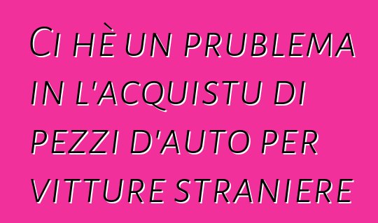 Ci hè un prublema in l'acquistu di pezzi d'auto per vitture straniere ?