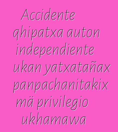 Accidente qhipatxa auton independiente ukan yatxatañax panpachanitakix mä privilegio ukhamawa