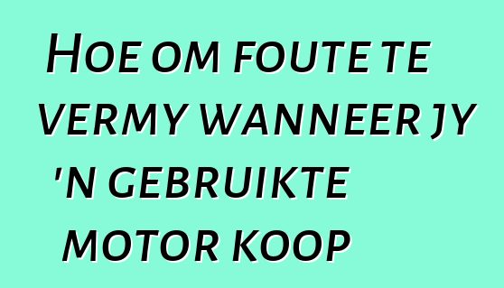 Hoe om foute te vermy wanneer jy 'n gebruikte motor koop