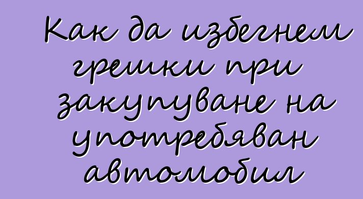 Как да избегнем грешки при закупуване на употребяван автомобил