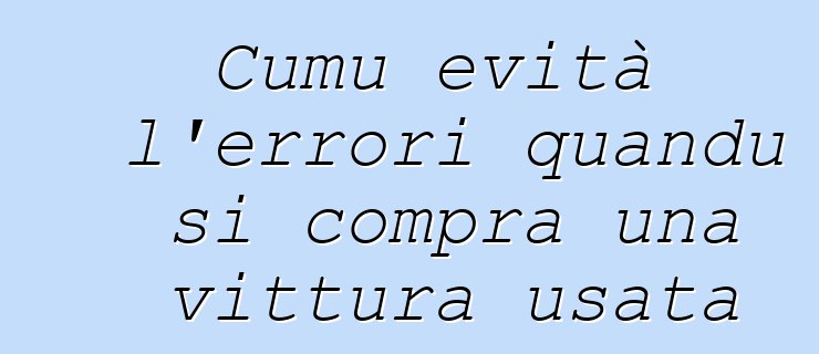 Cumu evità l'errori quandu si compra una vittura usata