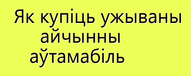 Як купіць ужываны айчынны аўтамабіль