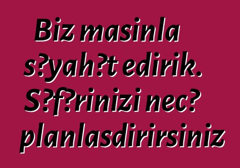 Biz maşınla səyahət edirik. Səfərinizi necə planlaşdırırsınız