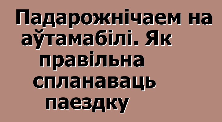 Падарожнічаем на аўтамабілі. Як правільна спланаваць паездку