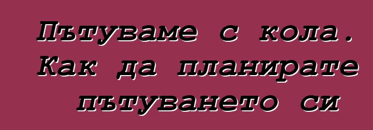 Пътуваме с кола. Как да планирате пътуването си