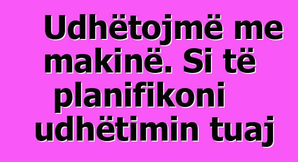 Udhëtojmë me makinë. Si të planifikoni udhëtimin tuaj
