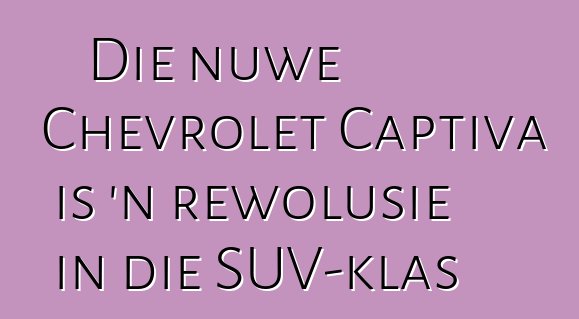 Die nuwe Chevrolet Captiva is 'n rewolusie in die SUV-klas