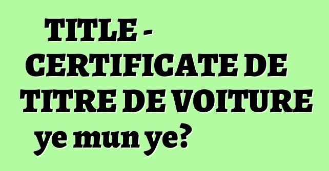 TITLE - CERTIFICATE DE TITRE DE VOITURE ye mun ye?