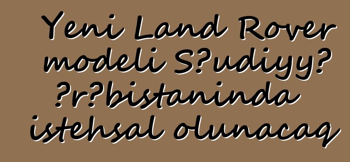 Yeni Land Rover modeli Səudiyyə Ərəbistanında istehsal olunacaq