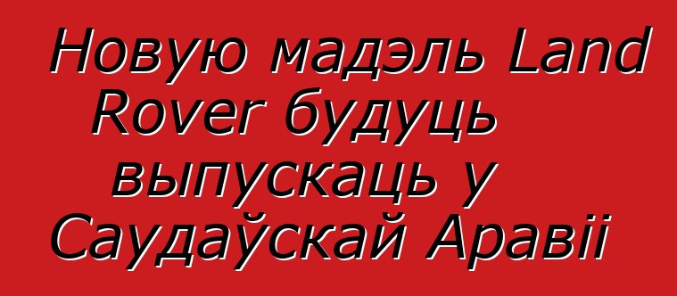 Новую мадэль Land Rover будуць выпускаць у Саудаўскай Аравіі