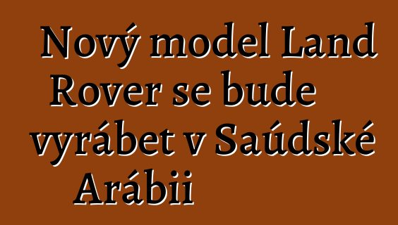Nový model Land Rover se bude vyrábět v Saúdské Arábii