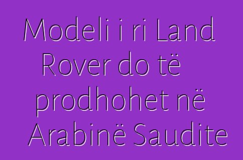 Modeli i ri Land Rover do të prodhohet në Arabinë Saudite