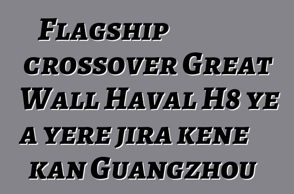 Flagship crossover Great Wall Haval H8 ye a yɛrɛ jira kɛnɛ kan Guangzhou