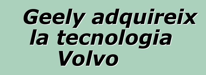 Geely adquireix la tecnologia Volvo