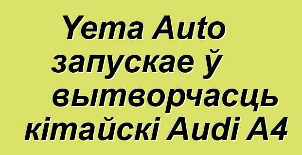 Yema Auto запускае ў вытворчасць кітайскі Audi A4