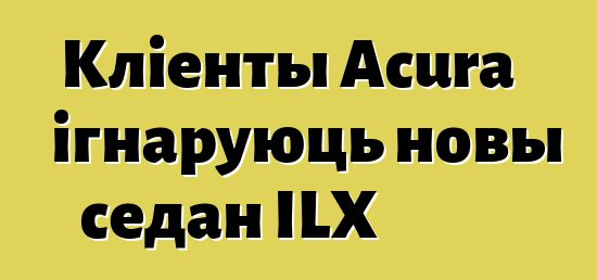 Кліенты Acura ігнаруюць новы седан ILX