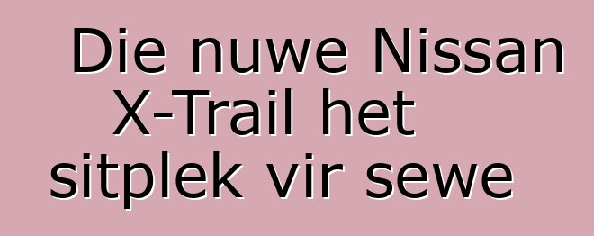 Die nuwe Nissan X-Trail het sitplek vir sewe