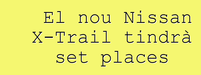 El nou Nissan X-Trail tindrà set places