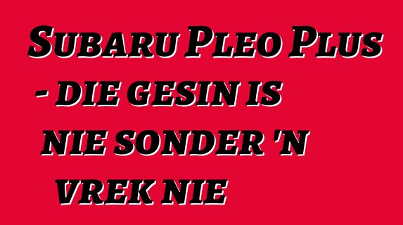 Subaru Pleo Plus - die gesin is nie sonder 'n vrek nie