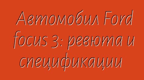 Автомобил Ford focus 3: ревюта и спецификации