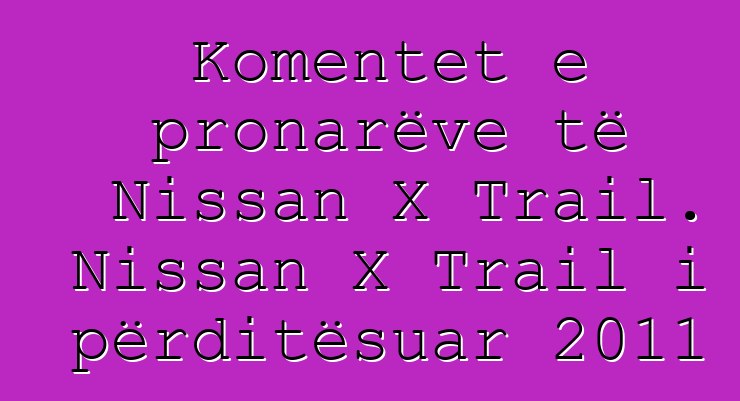 Komentet e pronarëve të Nissan X Trail. Nissan X Trail i përditësuar 2011