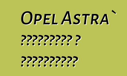 Opel Astra` ակնարկներ և բնութագրեր