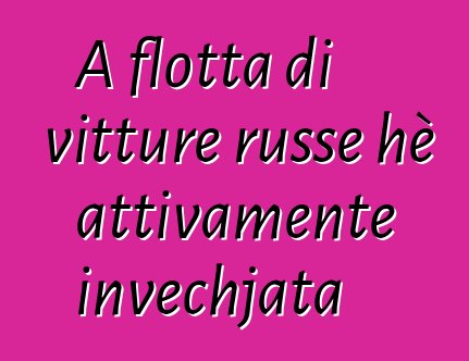 A flotta di vitture russe hè attivamente invechjata
