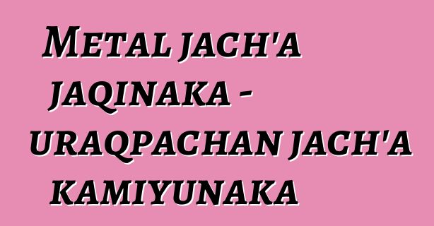 Metal jach’a jaqinaka - uraqpachan jach’a kamiyunaka