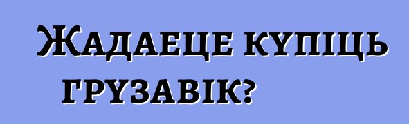 Жадаеце купіць грузавік?