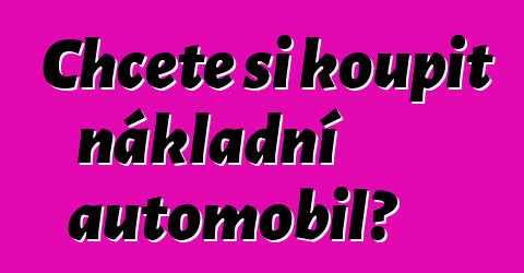 Chcete si koupit nákladní automobil?