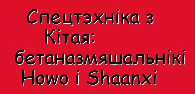 Спецтэхніка з Кітая: аўтабетаназмяшальнікі Howo і Shaanxi