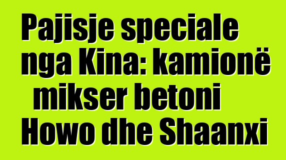 Pajisje speciale nga Kina: kamionë mikser betoni Howo dhe Shaanxi