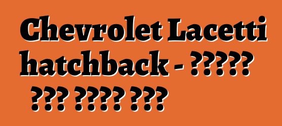 Chevrolet Lacetti hatchback - የታዋቂው ሞዴል ጥቅምና ጉዳት