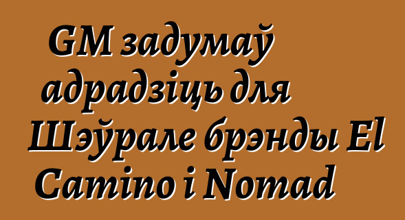 GM задумаў адрадзіць для Шэўрале брэнды El Camino і Nomad