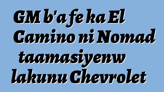GM b’a fɛ ka El Camino ni Nomad taamasiyɛnw lakunu Chevrolet