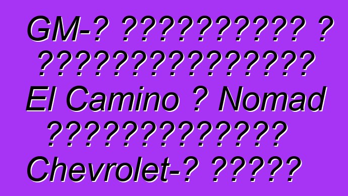 GM-ը նախատեսում է վերակենդանացնել El Camino և Nomad ապրանքանիշերը Chevrolet-ի համար